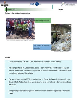Página 5
Outras informações importantes
72 árvores plantadas;
Plantio de árvores com usuários da UBS Jd. Fanganielo — Guaianases
158 coletas de matérias
realizadas
Destinação de papéis para reciclagem
Todos veículos da APS em 2011, abastecidos somente com ETANOL;
Intervenção física da Sabesp através do programa PURA, com trocas de equipa-
mentos hidráulicos, detecção e reparo de vazamentos em todas Unidades da APS
em,prédios públicos Municipais;
Em parceria com a UNIFESP foi realizado o 1º Curso de Extensão Universitária da
Universidade Federal da Zona Leste, o curso teve como tema o Gerenciamento de
Resíduos;
Compensação do carbono gerado na Romaria em comemoração aos 50 anos da
CSSM;
E mais...
DADOS 2011
 