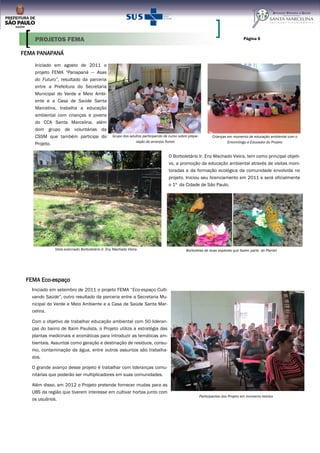 FEMA PANAPANÁ
Iniciado em agosto de 2011 o
projeto FEMA “Panapaná — Asas
do Futuro”, resultado da parceria
entre a Prefeitura do Secretaria
Municipal do Verde e Meio Ambi-
ente e a Casa de Saúde Santa
Marcelina, trabalha a educação
ambiental com crianças e jovens
do CCA Santa Marcelina, além
dom grupo de voluntárias da
CSSM que também participa do
Projeto.
Página 6
Projetos FEMA
O Borboletário Ir. Eny Machado Vieira, tem como principal objeti-
vo, a promoção da educação ambiental através de visitas moni-
toradas e da formação ecológica da comunidade envolvida no
projeto. Iniciou seu licenciamento em 2011 e será oficialmente
o 1º da Cidade de São Paulo.
Vista externado Borboletário Ir. Eny Machado Vieira
Crianças em momento de educação ambiental com o
Entomólogo e Educador do Projeto
Grupo dos adultos participando de curso sobre prepa-
ração de arranjos florais
Borboletas de duas espécies que fazem parte do Plantel
PROJETOS FEMA
FEMA Eco-espaço
Iniciado em setembro de 2011 o projeto FEMA “Eco-espaço Culti-
vando Saúde”, outro resultado da parceria entre a Secretaria Mu-
nicipal do Verde e Meio Ambiente e a Casa de Saúde Santa Mar-
celina.
Com o objetivo de trabalhar educação ambiental com 50 lideran-
ças do bairro de Itaim Paulista, o Projeto utiliza a estratégia das
plantas medicinais e aromáticas para introduzir as temáticas am-
bientais. Assuntos como geração e destinação de resíduos, consu-
mo, contaminação da água, entre outros assuntos são trabalha-
dos.
O grande avanço desse projeto é trabalhar com lideranças comu-
nitárias que poderão ser multiplicadores em suas comunidades.
Além disso, em 2012 o Projeto pretende fornecer mudas para as
UBS da região que tiverem interesse em cultivar hortas junto com
os usuários.
Participantes dos Projeto em momento teórico
 