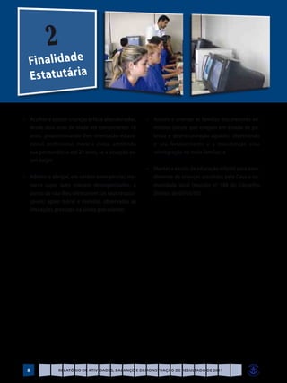 2
  Finalidade
  E s t at u t á r i a


•	 Acolher e assistir crianças órfãs e abandonadas,   •	 Assistir e orientar as famílias dos menores ad-
   desde dois anos de idade até completarem 18           mitidos (desde que estejam em estado de po-
   anos; proporcionando-lhes orientação educa-           breza e desestruturação agudas), objetivando
   cional, profissional, moral e cívica, admitindo       o seu fortalecimento e a manutenção e/ou
   sua permanência até 21 anos, se a situação as-        reintegração no meio familiar; e
   sim exigir;
                                                      •	 Manter a escola de educação infantil para aten-
•	 Admitir e abrigar, em caráter emergencial, me-        dimento de crianças assistidas pela Casa e co-
   nores cujos lares estejam desorganizados, a           munidade local (reunião nº 388 do Conselho
   ponto de não lhes oferecerem (os seus respon-         Diretor, de 09/03/05).
   sáveis) apoio moral e material, observadas as
   limitações previstas na alínea precedente;




 8             Relatório de Atividades, Balanço e Demonstração de Resultado de 2011
 