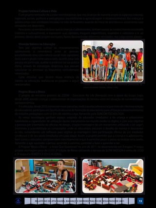 Projeto Folclore Cultura e Vida
    É um projeto norteador de caráter interdisciplinar, que visa alcançar de maneira ampla os aspectos culturais,
regionais, sociais, políticos e pedagógicos, possibilitando a aprendizagem e desenvolvimento das crianças e
adolescentes com atividades iniciadas no mês de fevereiro, quando do início do ano letivo e encerrando suas
atividades em dezembro.
    Para tanto, na tentativa de fazer que as crianças e adolescentes, tenham acesso ao conhecimento construído
histórico e culturalmente, e expressem suas opiniões, troquem experiências, respeitem e valorizem a si, ao
próximo, dentro deste projeto norteador, foram desenvolvidas diferentes atividades, nos subprojetos abaixo:

    Vivendo Valores na Educação
    Tem por objetivo cultivar os relacionamentos,
aprimorando a convivência entre as pessoas,
possibilitando uma convivência social mais agradável,
tanto para o grupo como para o todo, quanto para cada
pessoa em particular, auxiliar o professor na sua prática
diária, através de estratégias dinâmicas que possam
solucionar ou amenizar os frequentes contratempos
vivenciados.
    Cabe ressaltar que dentro dessa vivência de
valores na educação, realizou-se os projetos a seguir
relacionados:                                               Crianças e adolescentes do serviço de acolhimento participando do
                                                            projeto norteador: Folclore, Cultura e Vida
   Projeto Bloco a Bloco
   O projeto de iniciativa pioneira da ZOOM – Education for Life (franquia) com o apoio do Grupo Lego,
desde 2008, atende crianças e adolescentes de organizações do terceiro setor em situação de vulnerabilidade
socioeconômica.
   A instituição, desde 2010, conta com essas parcerias, onde sua educadora social por meio de criteriosa seleção
de educadores, participou em São Paulo do curso de formação de educadores para utilização e desenvolvimento
do trabalho pedagógico com os kit’s de robótica Lego, fornecido pela EDACOM TECNOLOGIA. 	
   As novas tecnologias ganham espaço, exigindo do educador (mediador) e da criança e adolescente
habilidades e capacidades de utilização destes mecanismos no mundo moderno digital, e com este objetivo
a parceira por intermédio de oficinas de design, criação/montagem de um mecanismo utilizando o kit Lego®,
promoveu a acessibilidade ao computador, onde os educandos encaram o desafio de montar e desmontar
os kits, comandando um software para registar as montagens com participação efetiva de um mediador
(professor) e de seu aluno (mediado) em cada etapa. Assim, o projeto permite que a criança e o adolescente,
bem como o educador, compreendam concretamente o que é caminhar passo a passo ao realizar uma tarefa:
Aprender a agir, aprender a pensar, aprender a conviver, aprender a fazer e aprender a ser.
   O Projeto “Bloco a Bloco – o Brasil Que Queremos” no ano de 2011, foi desenvolvido em 3 etapas: 1ª etapa
projeto montagem peça de LEGO; 2ª Edição de filmes utilizando a técnica de SLOW MOTION e cenas de LEGO
e 3ª etapa é a ROBÒTICA EDUCACIONAL.




                 Relatório de Atividades, Balanço e Demonstração de Resultado de 2011                                    13
 