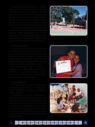 Projeto: Ser Criança, desenvolvido e realizado
pela instrutora de Educação Física, tem como eixo
norteador a valorização da infância, a importân-
cia do lazer, brincadeiras infantis na formação da
criança. Dentro deste projeto, foram desenvolvi-
das atividades de brincadeiras de roda, confecções
de brinquedos com materiais recicláveis, resgate
de brincadeiras da infância de nossos pais e avós.
   Em parceria com a Universidade Católica de
Brasília foi desenvolvido o projeto: Quando você
muda, o mundo acompanha uma atividade
esportiva realizada sob a coordenação do professor
                                                      Atividades esportivas realizadas pela Univ. Católica de Brasília com os
Ricardo Bernardo e estagiários de Educação Física     alunos do socioeducativo
como atividade comunitária de lazer e desportos.
   	
   IV Concurso Literário
   Com abordagem do tema Fraternidade e a Vida
no Planeta, tendo como objetivo oportunizar a
descoberta de talentos de alunos que desejem
manifestar seus dons artísticos e a capacidade
criadora na arte de escrever música, redação,
poesia e desenho, promovendo desenvolvimento
criativo, intercâmbio cultural entre os alunos.
   Na oportunidade, foram entregues os
certificados aos vencedores do Quarto Concurso
Literário, nas modalidades: desenho – Yasmim
G. Santana; música, redação – Isabella Pereira
Pacheco e poesia – Gabriela Farias.

   Educação Artística
   As atividades de artes buscaram desenvolver
a criatividade, a sensibilidade, o controle visor
motor, a consciência corporal e a coordenação
rítmica e motora.
   Foi trabalhado no segundo semestre do ano,
a Cultura Popular Brasileira, nos seus aspectos de
maior significação como: influência, conhecimento
e apresentação de importantes ícones na formação
da identidade cultural de nossos alunos. Durante
a realização de atividades, os alunos foram
incentivados a trabalhar com diferentes técnicas e
materiais, dentre eles, a transformação do material   Reciclagem de materiais na oficina de técnica e criação de uma colcha
reciclado coletado.                                   de fuxico utilizada na peça teatral: Auto da Compadecida



                Relatório de Atividades, Balanço e Demonstração de Resultado de 2011                                      15
 