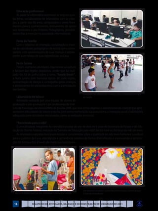 Educação profissional
   As aulas de informática ocorreram às terças e quin-
tas feiras, no laboratório de informática com às crian-
ças, a partir dos 06 anos, computadores como ferra-
mentas para o conhecimento, instrumento de apoio
aos conteúdos e aos Projetos Pedagógicos, possibili-
tando-lhes a inserção na sociedade informatizada.

    Festa da Família
    Com o objetivo de interação, socialização e viven-
cia das atividades pedagógicas da escola com a comu-
nidade, com apresentações de suas crianças e adoles-
centes com relatos de suas experiências na Casa.

   Festa Junina
   Foram realizadas atividades relacionadas à cultura
e folclore das regiões brasileiras, sendo que foi reali-
zado dia 18 de junho sobre o tema: “Arraiá Brasir”,
a festa junina com barracas típicas de cada região,
apresentação de danças e coreografias pelas crianças
e adolescentes do sócioeducativo, com a participação
das famílias.
                                                                        Coreografia dos adolescentes e crianças para a comunidade na Festa
   Laboratório de leitura                                    da Família
   Atividade realizada por uma equipe de alunos de
graduação e pós-graduação e por professores do Insti-
tuto de Psicologia da Universidade de Brasília-UNB, que teve como objetivo o atendimento de crianças que apre-
sentavam dificuldades de leitura e escrita, bem como melhoria de sua autoestima, a interação social e habilidades
adequadas para atividades estruturadas, como as realizadas na escola.

   “Reciclando para a vida”
   É uma atividade integrante do calendário escolar do ano de dois mil e onze da Secretaria de Estado e de Edu-
cação do Distrito Federal, realizado na “Semana de Educação para vida”, do dia nove ao dia treze do mês de maio.
   As atividades realizadas buscaram atender e conscientizar sobre a qualidade de vida mais humana e saudável
para o público da Casa, abordando a consciência coletiva de forma diversificada e vivenciando a constru-
ção de brinquedos através de materiais recicláveis.




                                                                        Confeccionada pelas crianças da Ed. Infantil e alunos do socioeducativo,
                                                                        com materiais recicláveis, o painel decorativo compôs o cenário da peça
  Alunos reciclando materiais com criatividade de forma diversificada   O Auto da Compadecida


 16                   Relatório de Atividades, Balanço e Demonstração de Resultado de 2011
 