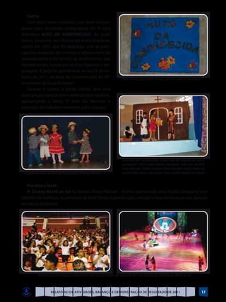 Teatro
   Com isso o tema escolhido, com base em pes-
quisas para atividades pedagógicas foi: A obra
dramática AUTO DA COMPADECIDA, do autor
Ariano Suassuna, um clássico do teatro brasileiro,
escrita em 1955, que foi adaptada, com as parti-
cipações especiais das crianças e adolescentes do
socioeducativo e do serviço de acolhimento, que
representaram, montaram cenário, figurinos e ma-
quiagem. A peça foi apresentada no dia 29 de ou-
tubro de 2011, na festa de comemoração do 47º                            Placa tema da peça teatral criada a partir de materiais recicláveis
aniversário da Casa de Ismael.
   Durante o evento, a Escola Infantil, teve uma
participação especial com a abertura dos trabalhos,
apresentando a dança “O Xote das Meninas” e
exposição de trabalhos realizados pelas crianças.




                                                                         Encenação pelo socioeducativo da peça Auto da Compadecida com os
                                                                         personagens: Chicó: Daniel Oliveira (agachado); João Grilo: Gabriela
                                                                         Farias (deitada); Padeiro: Gustavo Oliveira Dourado (em pé); Mulher do
 Crianças da turma do Maternal ID dançando o Xote das Meninas            padeiro: Maria Clara G. dos Santos; Padre: Charles Franklin dos Santos)


   Passeios e lazer:
   ►	Disney World on Ice no Ginásio Nilson Nelson – Evento patrocinado pelo Brasília Shopping com
objetivo de conhecer as aventuras de Walt Disney trazendo ação, emoção e boas lembranças dos parques
temáticos da Disney.




           Participação de crianças e adolescentes da Casa de Ismael em junho de 2011 no espetáculo Walt Disney World on Ice


                     Relatório de Atividades, Balanço e Demonstração de Resultado de 2011                                                      17
 