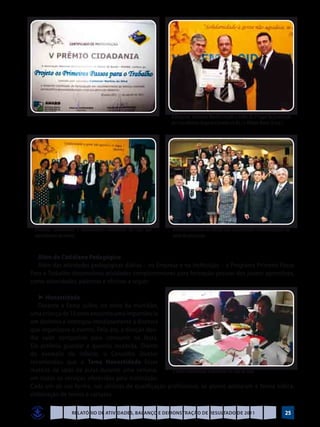 O Dirigente, Valdemar Martins recebe o troféu de 2º lugar da premiação
                                                                   dos Conselheiros Augusto Carvalho (à Dir.) e Willian Bento (à esq.)




 Diretores, funcionários e trabalhadores voluntários da Casa que   Diretoria Executiva da ANABB com os premiados e homenageados da
 participaram do evento                                            noite de premiação



   Além do Cotidiano Pedagógico
   Além das atividades pedagógicas diárias – na Empresa e na Instituição – o Programa Primeiro Passo
Para o Trabalho desenvolveu atividades complementares para formação pessoal dos jovens aprendizes,
como solenidades, palestras e oficinas a seguir:

   ►	Honestidade
   Durante a Festa Julina, no meio da multidão,
uma criança de 10 anos encontra uma importância
em dinheiro e entregou imediatamente à diretora
que organizava o evento. Pelo ato, a direção deu-
lhe valor compatível para consumir na festa.
Ela preferiu guardar a quantia recebida. Diante
do exemplo do infante, o Conselho Diretor
recomendou que o Tema Honestidade fosse
matéria de salas de aulas durante uma semana,        O tema honestidade trabalhado em sala de aula
em todos os serviços oferecidos pela Instituição.
Cada um de sua forma, nas oficinas de qualificação profissional, os alunos adotaram a forma lúdica,
elaboração de textos e cartazes.

                    Relatório de Atividades, Balanço e Demonstração de Resultado de 2011                                             25
 