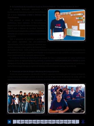 ►	IX Conferência de Assistência Social do Distrito Federal – 11 a 14 de Outubro de 2011
   No período destacado, realizou-se a IX
Conferência de Assistência Social do Distrito Federal
sob o lema: Consolidar o SUAS e Valorizar seus
Trabalhadores.
   Para preparar os temas de discussões na
Conferência, foram realizadas 15 Pré-Conferências
Regionais em 30 Regiões Administrativas do Distrito
Federal com o objetivo de qualificar, fortalecer e
aumentar a participação dos usuários, trabalhadores e
entidades de assistência social (Relatório Consolidado
do CAS/DF).
   Com o propósito de enfatizar a participação
dos jovens aprendizes nas pré-conferências                 Maicon exibe o certificado de credenciamento para delegado IV Conferência
regionalizadas, a fim de que possam conhecer seus
direitos e deveres como usuários do Sistema Único
de Assistência Social – SUAS, o dirigente da Instituição fez palestras para todos os jovens participantes do
Programa Primeiro para o Trabalho, incentivando-os a comparecer nas pré-conferências e se candidatarem
como representantes de sua região administrativa.
   A juventude atendeu ao chamamento da direção da Casa e compareceram em várias conferências
regionais. Entre os representantes da juventude, o adolescente MAICON DOUGLAS R. SOUZA foi eleito
delegado da R.A do Recanto das Emas entre os 453 delegados admitidos pelo regulamento da Conferência,
numa demonstração de que o espírito de liderança comunitária pode começar na juventude.

   ►	Prevenção ao Uso de Drogas e Mudança de Comportamento
   A Casa de Ismael promoveu nos dias 09 a 16/09/11, palestras ministradas pelo SD. Lucena emfocando
a importância da prevenção, quando se discute o uso de drogas dentro do contexto de saúde, além do
papel fundamental do educador como condutor de atividade preventiva na formação intelectual.




                                               Aprendizes com o palestrante SD. Lucena


 26                Relatório de Atividades, Balanço e Demonstração de Resultado de 2011
 