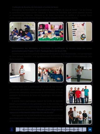 Confecção de Receitas de Felicidade e Cartões de Natal.
   Antecipando as festividades de encerramento das atividades da Casa de Ismael – Lar da Criança,
os aprendizes prepararam Cartões Artesanais e Receitas de Felicidade para serem expostos durante
as comemorações Natalinas. Utilizando-se de temas transversais, os cartões e as receitas foram
confeccionados, usando técnicas Origami, Kirigame, Colagem, Desenho Livre e Quiling.




   Início da produção de Cartões de Natal         Produto acabado                  Receita concluída


  Encerramento das Atividades e Solenidade de qualificação da terceira etapa dos cursos
  patrocinados pelo Projeto 11.231- Fundação Banco do Brasil-FBB.
  O evento iniciou-se com a prece de abertura proferida pelo Sr. Edgar Wallace Lobo, com apresentação
do hino nacional brasileiro e os agradecimentos da Diretora de Produção e Profissionalização Lídia
Maria Evangelista




   Contou ainda com a participação do Grupo de Rap formado
por um dos aprendizes e seus colegas de comunidade, além da
presença de orientadores, representante da Administração do Varjão
presidente da Academia de Letras em Taguatinga e das empresas
contratantes...
   O evento teve a participação especial da família do Aprendiz
Rafael Lucio escolhido um dos aprendizes nota 10. No momento, sua
genitora declarou que a oportunidade de aprendigem para seu filho
é muito importante para a família. “Quando o jovem chega em casa
repassa os conhecimentos adquiridos em sala de aula”.
   Outro aprendiz nota 10, Eliel Almeida de Jesus, que desenvolveu seu
aprendizado pratico no Banco do Brasil, recebeu o certificado do Diretor
de Recursos Materiais da Casa de Ismael, Vergílio Franco de Lima.



                      Relatório de Atividades, Balanço e Demonstração de Resultado de 2011             29
 