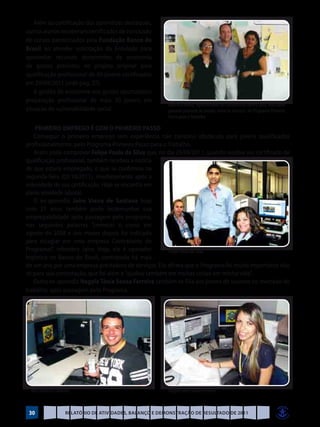 Além da certificação dos aprendizes destaques,
outros alunos receberam certificados de conclusão
de cursos patrocinados pela Fundação Banco do
Brasil ao atender solicitação da Entidade para
aproveitar recursos decorrentes de economia
de gastos previstos no projeto original para
qualificação profissional de 60 jovens certificados
em 29/09/2011 (vide pag. 27).
    A gestão de economia nos gastos oportunizou
preparação profissional de mais 30 jovens em
                                                           Maurício Baeta, representante do Condomínio Liberty Mall, mais novo
situação de vulnerabilidade social                         parceiro presente ao evento, entre as técnicas do Programa Primeiro
                                                           Passo para o Trabalho

    PRIMEIRO EMPREGO É COM O PRIMEIRO PASSO
   Conseguir o primeiro emprego sem experiência não constitui obstáculo para jovens qualificados
profissionalmente, pelo Programa Primeiro Passo para o Trabalho.
   Assim pode comprovar Felipe Paulo da Silva que, no dia 29/09/2011, quando recebia seu certificado de
qualificação profissional, também recebeu a notícia
de que estaria empregado, o que se confirmou na
segunda-feira (03/10/2011), imediatamente após a
solenidade de sua certificação. Hoje se encontra em
plena atividade laboral.
   O ex-aprendiz Jairo Vieira de Santana hoje
com 21 anos também pode testemunhar sua
empregabilidade após passagem pelo programa,
nas seguintes palavras “comecei o curso em
agosto de 2008 e seis meses depois fui indicado
para estagiar em uma empresa Contratante do
Programa!”, relembra Jairo. Hoje, ele é operador       Felipe Paulo da Silva
logístico no Banco do Brasil, contratado há mais
de um ano por uma empresa prestadora de serviços. Ele afirma que o Programa foi muito importante não
só para sua contratação, que foi além e “ajudou também em muitas coisas em minha vida”.
   Outra ex-aprendiz Nagyla Tânia Sousa Ferreira também se filia aos jovens de sucesso no mercado de
trabalho, após passagem pelo Programa.




 Jairo Vieira de Santana                                   Nagyla Tânia Sousa Ferreira



 30                  Relatório de Atividades, Balanço e Demonstração de Resultado de 2011
 