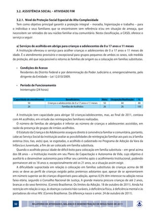 3.2.	 Assistência Social – Atividade Fim

   3.2.1. Nível de Proteção Social Especial de Alta Complexidade
   Tem como objetivo principal garantir a proteção integral – moradia, higienização e trabalho – para
o indivíduo e seus familiares que se encontrarem sem referência e/ou em situação de ameaça, que
necessitem ser retirados do seu núcleo familiar e/ou comunitário. Nesta classificação, a CASEL oferece o
serviço a seguir:

   a) Serviços de acolhida em abrigo para crianças e adolescentes de 0 a 17 anos e 11 meses
   A Instituição ofereceu o serviço para acolher crianças e adolescentes de 0 a 17 anos e 11 meses de
idade. É o atendimento provisório e excepcional para grupos pequenos de ambos os sexos, sob medida
de proteção, até que seja possível o retorno às famílias de origem ou a colocação em famílias substitutas.

	 •	 Condições de Acesso
		 Residentes do Distrito Federal e por determinação do Poder Judiciário e, emergencialmente, pelo
     dirigente da Entidade – Lei 12.010/2009.

	 •	 Período de Funcionamento
		 Ininterrupto (24 horas)
   	
 Capacidade de atendimento                     Beneficiários                     Meta   Ocupação/Realização    %
             50              Crianças e adolescentes de 0 a 17 anos e 11 meses    50            44            88
             26                            Famílias de Acolhidos                  26            26            100


    A Instituição tem capacidade para abrigar 50 crianças/adolescentes, mas, ao final de 2011, contava
com 44 acolhidos, em virtude das reintegrações familiares realizadas.
    O número de famílias de abrigados é inferior ao número de crianças e adolescentes assistidos, em
razão da presença de grupos de irmãos acolhidos.
    O Estatuto da Criança e do Adolescente assegura direito à convivência familiar e comunitária, portanto,
cabe ao Serviço Social da Instituição avaliar as possibilidades de reintegração familiar aos pais ou à família
extensa (tios, tias, avós) que, se esgotadas, o acolhido é cadastrado no Programa de Adoção da Vara da
Infância e Juventude, a fim de ser colocado em família substituta.
    Quando o acolhido possui idade de difícil êxito para colocação em família substituta – em geral acima
dos 08 anos – a Instituição investe em seu Plano de Capacitação e Autonomia de Vida, cujo objetivo é
auxiliá-lo a desenvolver autonomia para trilhar seu caminho após o acolhimento Institucional, podendo
permanecer até os 18 anos e, excepcionalmente até os 21 anos, se a situação assim exigir.
    A dificuldade supracitada em relação à colocação em famílias substitutas de crianças acima de 08
anos se deve ao perfil de crianças exigido pelos pretensos adotantes que, apesar de se apresentarem
em número superior ao de crianças disponíveis para adoção, apenas 0,5% têm interesse na adoção nessa
faixa etária, segundo o Conselho Nacional de Justiça, A grande maioria procura crianças de até 2 anos,
brancas e do sexo feminino. (Correio Braziliense. Os limites da Adoção. 18 de outubro de 2011). Ainda há
restrição em relação à raça, às doenças curáveis/não curáveis, à deficiência física, à deficiência mental e às
portadoras do vírus HIV. (Correio Braziliense. Da diferença nasce o amor. 24 de outubro de 2011).


 32             Relatório de Atividades, Balanço e Demonstração de Resultado de 2011
 