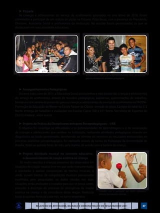 ►	Pizzaria
   As crianças e adolescentes do serviço de acolhimento aprovados no ano letivo de 2010, foram
convidados a participar de um rodízio de pizzas na Pizzaria: Pizza Bessa, com a presença do Presidente,
Diretores, Assistente Social e profissionais da Instituição. Na ocasião foram presenteados os que se
destacaram em suas atividades educativas.




 Crianças e adolescentes do acolhimento confraternizando na Pizzaria   Adolescentes e crianças do serviço deacolhimento sendo presenteados
                                                                       pelo seu destaque em atividades pedagógicas



   ►	Acompanhamentos Pedagógicos
   Durante todo o ano de 2011, a Educadora Social acompanhou a vida escolar das crianças e adolescentes
do serviço de acolhimento, através de reuniões pedagógicas, avaliativas, apresentações de trabalhos,
formatura com sorteio de presentes para as crianças e adolescentes do serviço de acolhimento no PROEM–
Promoção de Educação do Menor na Escola Parque da Cidade, revoada de pipas, Cantata de natal da 312
Norte, entrega de trabalhos e avaliações nas Escolas Classe 708 e 411 Norte, Secretaria de Esportes do
Distrito Federal , entre outros.

   ►	Projeto de Prática de Disciplinares enfoques Psicopedagógicos – UNB
   O objetivo foi investigar as dificuldades e as potencialidades de aprendizagens e o de socialização
de crianças e adolescentes que residem na Instituição, realizando atividades pedagógicas visando um
diagnóstico ao laudo apresentado, devolvendo ao término do semestre os resultados encontrados no
processo avaliativo psicopedagógico. Foi realizado através da turma da Pedagogia da Universidade de
Brasília, todas as quintas-feiras do mês, pela manhã, de acordo com o horário da criança.

	 ►	Projeto Atividade musical no contexto educativo:
       o desenvolvimento da reação estética na criança
    Os recém-nascidos e crianças pequenas são observados em
situações de criação musical livre em que serão instrumentadas
e solicitadas a realizar composições de trechos musicais, e
ainda, ouvem trechos de composições musicais previamente
escolhidos pelo pesquisador, os dados obtidos nas duas
situações, serão analisados e cruzados para que se possa, assim,
proceder à descrição do processo de emergência da reação
estética na criança e da consciência desta reação. Realizada                          Trabalho com a percepção dos bebês utilizando
                                                                                      diversos instrumentos musicais
todas às quintas-feiras de cada mês, no turno vespertino.

                       Relatório de Atividades, Balanço e Demonstração de Resultado de 2011                                           37
 