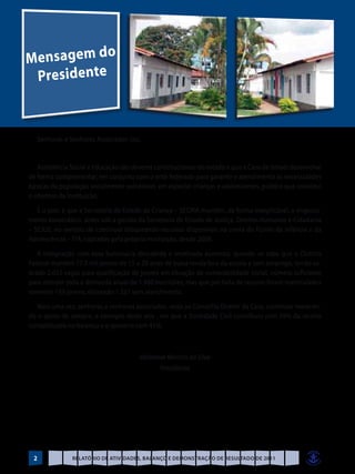 Mensagem do
 Pre s i d e nt e


     Senhoras e Senhores Associados (as),


   Assistência Social e Educação são deveres constitucionais do estado e que a Casa de Ismael desenvolve
de forma complementar, em conjunto com o ente federado para garantir o atendimento às necessidades
básicas da população socialmente vulnerável, em especial crianças e adolescentes, público que constitui
o objetivo da Instituição.

   E o pior, é que a Secretaria de Estado da Criança – SECRIA mantém, de forma inexplicável, o engessa-
mento burocrático, antes sob a gestão da Secretaria de Estado de Justiça, Direitos Humanos e Cidadania
– SEJUS, no sentido de continuar bloqueando recursos disponíveis na conta do Fundo da Infância e da
Adolescência – FIA, captados pela própria Instituição, desde 2009.

   A indignação com essa burocracia descabida e imotivada aumenta, quando se sabe que o Distrito
Federal mantém 77,5 mil jovens de 15 a 29 anos de baixa renda fora da escola e sem emprego, tendo so-
brado 2.033 vagas para qualificação de jovens em situação de vulnerabilidade social, número suficiente
para atender toda a demanda anual de 1.480 inscrições, mas que por falta de recurso foram matriculados
somente 159 jovens, deixando 1.321 sem atendimento.

   Mais uma vez, senhoras e senhores associados, resta ao Conselho Diretor da Casa, continuar merecen-
do o apoio de sempre, a exemplo deste ano , em que a Sociedade Civil contribuiu com 59% da receita
contabilizada no balanço e o governo com 41%.



                                        Valdemar Martins da Silva
                                              Presidente




 2               Relatório de Atividades, Balanço e Demonstração de Resultado de 2011
 