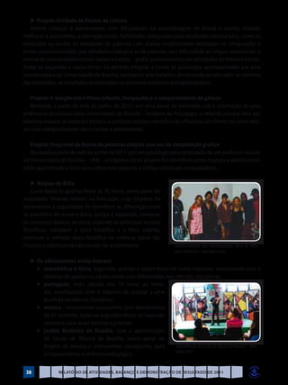 ►	Projeto Unidade de Ensino de Leitura
   Atende crianças e adolescentes com dificuldades na aprendizagem de leitura e escrita, visando
melhorar a autoestima, a interação social, habilidades adequadas para atividades estruturadas, como os
realizados na escola. As atividades de palavras com sílabas simples,foram realizadas no computador e
foram complementadas por atividades lúdicas e as de palavras com dificuldade da língua, envolveram o
ensino da correspondência som (palavra falada) – grafia (palavra escrita) em atividades de leitura e escrita.
Todas as segundas e sextas-feiras, no período integral, a turma de psicologia, acompanhados por uma
coordenadora da Universidade de Brasília, realizaram este trabalho, devolvendo ao educador ao término
das atividades, os resultados encontrados no processo avaliativo psicopedagógico.

   Projeto: A relação entre filmes infantis, brinquedos e o comportamento do gênero
   Realizado a partir do mês de junho de 2011, por uma aluna de mestrado, sob a orientação de uma
professora-doutorada pela Universidade de Brasília – Instituto de Psicologia, o referido projeto teve por
objetivo analisar os aspectos éticos e o contexto técnico-científico da influência dos filmes nas brincadei-
ras e no comportamento das crianças e adolescentes.

   Projeto: Programa de Ensino de palavras simples com uso de computação gráfica
   Realizado a partir do mês de junho de 2011, por um psicólogo sob a orientação de um professor-doutor
da Universidade de Brasília – UNB – ,o objetivo deste projeto foi identificar como crianças e adolescentes
estão aprendendo a ler e como observam palavras e sílabas utilizando computadores.

    ►	Noções de Ética
    Curso todas às quartas-feiras às 20 horas, como parte do
subprojeto Vivendo Valores na Educação, cujo objetivo foi
desenvolver a capacidade de identificar as diferenças entre
os conceitos de moral e ética, justiça e equidade, conhecer
os conceitos básicos de ética, segundo as principais escolas
filosóficas, comparar a ética filosófica e a ética espírita,
estimular a reflexão ético-filosófica na vivência diária das
crianças e adolescentes do serviço de acolhimento.                          Confraternização dos adolescentesdo Curso de ética
                                                                            com o professor e uma mãe social

     ►	Os adolescentes ainda tiveram:
	    	 ♦	 matemática e física: segundas, quartas e sextas-feiras no turno matutino, voluntariado com o
          objetivo de auxiliar os adolescentes com dificuldades nas referidas disciplinas.
	    	 ♦	 português: todo sábado das 10 horas ao meio-
          dia, voluntariado com o objetivo de auxiliar a uma
          acolhida na referida disciplina.
	    	 ♦	 música – instrumento cavaquinho com atendimento
          de 01 acolhido, todas as segundas-feiras do segundo
          semestre, com aulas teóricas e práticas.
	    	 ♦	 jardim Botânico de Brasília, com a apresentação
          da Escola de Música de Brasília, como parte do
          Projeto de música e instrumento: cavaquinho, para         Apresentação da Escola de Música de Brasília – Viva
                                                                    a Arte 2011
          enriquecimento e vivência pedagógica.


    38             Relatório de Atividades, Balanço e Demonstração de Resultado de 2011
 