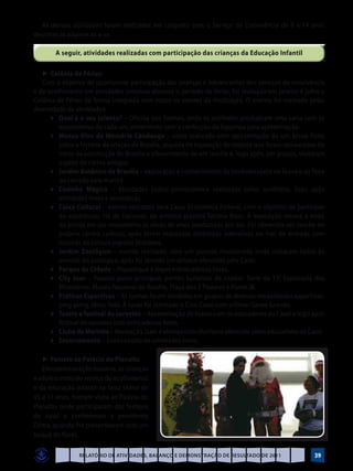 As demais atividades foram realizadas em conjunto com o Serviço de Convivência de 6 a 14 anos
descritas às páginas xx e xx.

        A seguir, atividades realizadas com participação das crianças da Educação Infantil

   ►	Colônia de Férias:
   Com o objetivo de oportunizar participação das crianças e adolescentes dos serviços de convivência
e de acolhimento em atividades coletivas durante o período de férias, foi realizada em janeiro e julho a
Colônia de Férias de forma integrada com todos os setores da instituição. O evento foi marcado pelas
diversidade de atividades:
	 	 ♦	 Qual é o seu talento? – Oficina dos Sonhos, onde os acolhidos produziram uma carta com as
         expectativas de cada um, encerrando com a confecção de figurinos para apresentação.
	 	 ♦	 Museu Vivo da Memória Candanga – visita realizada com apresentação de um breve filme
         sobre a história da criação de Brasília, seguida de exposição de objetos que foram restaurados do
         início da construção de Brasília e oferecimento de um lanche e, logo após, em grupos, visitaram
         o pátio de carros antigos.
	 	 ♦	 Jardim Botânico de Brasília – exploração e conhecimento da biodiversidade na fauna e da flora
         do cerrado pela manhã.
	 	 ♦	 Cozinha Mágica – Atividades lúdico-gastronômica realizadas pelos acolhidos, logo após
         atividades livres e recreativas.
	 	 ♦	 Caixa Cultural – evento realizado pela Caixa Econômica Federal, com o objetivo de participar
         do espetáculo: Há de fracassar, da artística plástica Tatiana Blass. A exposição retrata a visão
         da artista em dar movimento as obras de artes produzidas por ela. Foi oferecido um lanche no
         próprio centro cultural, após foram realizadas dinâmicas interativas no hall de entrada com
         músicas da cultura popular brasileira.
	 	 ♦	 Jardim Zoológico – evento realizado, com um passeio monitorado onde visitaram todos os
         animais do zoológico, após foi servido um almoço oferecido pela Casel.
	 	 ♦	 Parque da Cidade – Piquenique e jogos e brincadeiras livres.
	 	 ♦	 City tour – Passeio pelos principais pontos turísticos da capital: Torre de TV; Esplanada dos
         Ministérios, Museu Nacional de Brasília, Praça dos 3 Poderes e Ponte JK.
	 	 ♦	 Práticas Esportivas – As turmas foram divididas em grupos de diversas modalidades esportivas:
         ping-pong, tênis, Totó. À tarde foi montado o Cine Casel com o filme: Gente Grande.
	 	 ♦	 Teatro e festival de sorvetes – Apresentação de teatro com os educadores da Casel e logo após
         festival de sorvetes com brincadeiras livres.
	 	 ♦	 Clube da Marinha – Recreação, lazer e almoço com churrasco oferecido pelos educadores da Casel.
	 	 ♦	 Encerramento – Com circuito de atividades livres.

   ►	Passeio ao Palácio do Planalto
   Em comemoração natalina, as crianças
e adolescentes do serviço de acolhimento
e da educação infantil na faixa etária de
05 a 11 anos, fizeram visita ao Palácio do
Planalto, onde participaram dos festejos
de natal e conheceram a presidente
Dilma, quando lhe presentearam com um
buquê de flores.

                Relatório de Atividades, Balanço e Demonstração de Resultado de 2011                  39
 