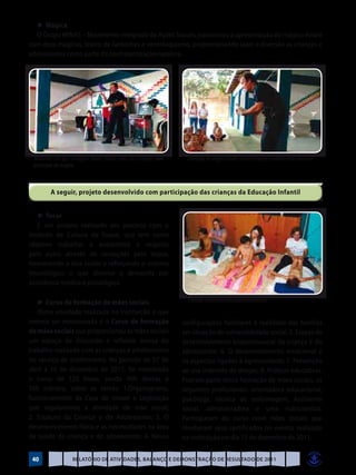 ►	Mágica
  O Grupo MINAS – Movimento Integrado de Ações Sociais, patrocinou a apresentação do mágico André
com doze mágicas, teatro de fantoches e ventriloquismo, proporcionando lazer e diversão as crianças e
adolescentes como parte da confraternização natalina.




 Momento em que o mágico André chama uma das crianças para    Interação do mágico André com as crianças e adolescentes da Casel
 participar da mágica



        A seguir, projeto desenvolvido com participação das crianças da Educação Infantil


   ►	Tocar
   É um projeto realizado em parceria com o
Instituto de Cultura do Toque, que tem como
objetivo trabalhar a autoestima e respeito
pelo outro através de sensações pelo toque,
favorecendo a boa saúde e reforçando o sistema
imunológico o que diminui a demanda por
assistência médica e psicológica.

   ►	Curso de formação de mães sociais                         Crianças recebendo massagem terapêutica

   Outra atividade realizada na instituição e que
merece ser mencionada é o Curso de formação                  configurações familiares e realidade das famílias
de mães sociais que proporcionou às mães sociais             em situação de vulnerabilidade social; 5. Etapas de
um espaço de discussão e reflexão acerca do                  desenvolvimento biopsicossocial da criança e do
trabalho realizado com as crianças e adolescentes            adolescente; 6. O desenvolvimento emocional e
do serviço de acolhimento. No período de 07 de               os aspectos ligados à agressividade; 7. Prevenção
abril a 15 de dezembro de 2011, foi ministrado               ao uso indevido de drogas; 8. Práticas educativas.
o curso de 120 horas, sendo 90h diretas e                    Fizeram parte desta formação de mães sociais, os
30h indireta, sobre os temas: 1.Organograma,                 seguintes profissionais: orientadora educacional,
funcionamento da Casa de Ismael e Legislação                 psicóloga, técnica de enfermagem, Assistente
que regulamenta a atividade de mãe social;                   social, administradora e uma nutricionista.
2. Estatuto da Criança e do Adolescente; 3. O                Participaram do curso nove mães sociais que
desenvolvimento físico e as necessidades na área             receberam seus certificados no evento realizado
de saúde da criança e do adolescente; 4. Novas               na instituição no dia 15 de dezembro de 2011.


 40              Relatório de Atividades, Balanço e Demonstração de Resultado de 2011
 