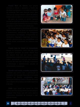 Projeto Mala de leitura: esse projeto
incentiva a leitura e aproxima a família das
atividades pedagógicas vivenciadas no cotidiano
da instituição. Tem como intenção maior, fazer
com que as crianças adotem o papel de leitores,
mesmo antes de saberem ler convencionalmente.
    Em geral, as crianças se sentem bastante
atraídas por esse tipo de atividade e muitas vezes
já a vivenciam por intermédio de músicas infantis,   Maternal ID apreciando revistas em quadrinhos no cantinho da leitura
parlendas e outros textos de tradição oral.
    As crianças gostam e necessitam de histórias,
histórias estas que as levam ao encantamento
e divertimento, estimulando sua inteligência,
promovendo a socialização, enriquecendo seu
vocabulário, linguagem, imaginação, memória e
atenção, desenvolvendo sua sensibilidade e ao
mesmo tempo aumentando seu interesse pela
leitura.

   Projeto Casa de Ismael na Comunidade:             Turma do Maternal IA, participando do Projeto Casa de Ismael na
Doação de brinquedos, como uma das ações             comunidade na escola João Paulo II

do projeto norteador da escola infantil, teve
por objetivo fazer com que nossas crianças
conseguissem estabelecer e ampliar suas relações
sociais, aprendendo a articular seus interesses
e pontos de vista com os demais, respeitando
a diversidade e desenvolvendo atitudes de
solidariedade e cooperação.

   Quando você muda, o mundo acompanha:
Atividade que contou com a participação de           Alongamento para realização das atividades físicas
estudantes de Educação Física da Universidade
Católica de Brasília, coordenados pelos
professores Frederico Cardin e Ricardo Bernardo
com o objetivo de promover atividades esportivas
e de lazer.

   CEAN: Ação social com alunos do CEAN
(Centro de Ensino da Asa Norte) coordenada pelo
professor Vitor Hugo, que tem como objetivo
proporcionar momentos de recreação e lazer
                                                     Peça teatral da turma de parceiros e voluntários, participantes ação
para as crianças.                                    integrada do CEAN



 46            Relatório de Atividades, Balanço e Demonstração de Resultado de 2011
 