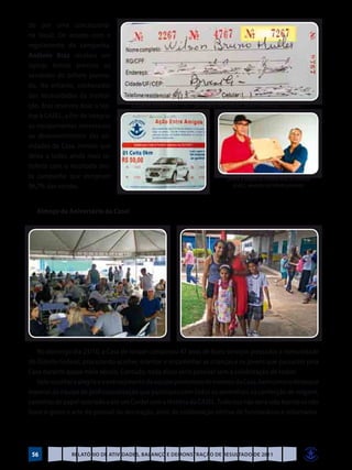 do por uma concessioná-
ria local). De acordo com o
regulamento da campanha,
Antônio Braz recebeu um
laptop, brinde previsto ao
vendedor do bilhete premia-
do. No entanto, conhecedor
das necessidades da institui-
ção, Braz resolveu doar o lap-        O número sorteado é o 7.267, conforme a extração da Loteria Federal de 22/10/2011
top à CASEL, a fim de integrar
os equipamentos necessários
ao desenvolvimento das ati-
vidades da Casa, motivo que
deixa a todos ainda mais sa-
tisfeito com o resultado des-
ta campanha que atingiram                                                         Confira a doação do Antônio Braz de Almeida
96,7% das vendas.                                                                    (à dir.), vendedor do bilhete premiado



   Almoço de Aniversário da Casel




   No domingo dia 23/10, a Casa de Ismael completou 47 anos de bons serviços prestados à comunidade
do Distrito Federal, procurando acolher, orientar e encaminhar as crianças e os jovens que passaram pela
Casa durante quase meio século. Contudo, nada disso seria possível sem a colaboração de todos!
   Vale ressaltar a alegria e o entrosamento da equipe promotora de eventos da Casa, bem como o destaque
especial da equipe de profissionalização que participou com todos os aprendizes na confecção de origami,
caixinhas de papel reciclado e até um Cordel com a História da CASEL. Tudo isso não teria sido bonito se não
fosse o gosto e arte do pessoal da decoração, além da colaboração efetiva de funcionários e voluntários.




 56             Relatório de Atividades, Balanço e Demonstração de Resultado de 2011
 