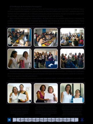 d) Certificação de Funcionário Participativo
    Com o objetivo de reconhecer ações ou idéias de funcionários que contribuem de forma diferente para a
melhoria da gestão da Entidade, o Conselho Diretor, em Reunião Ordinária de 14/07/2011, conforme ata nº 475,
resolveu instituir o programa de certificação participativa desses funcionários. Na apresentação do regulamento
do certificado, a diretoria recebeu todos os funcionários com um café da manhã.
    Após o lanche toda equipe de colaboradores da Casel reuniu-se no auditório para iniciar o momento de
acolhida com uma dinâmica de integração apresentada pela Diretora da Escola de Educação Infantil, Maria
Aparecida Camarano Martins, quando foi percebida a necessidade de outros encontros para se estabelecer um
relacionamento mais amistoso no ambiente de trabalho.




    Encerrada a atividade interativa, passou-se ao momento principal do encontro – a entrega dos certificados
de reconhecimento aos funcionários que participaram com ações de melhoria de gestão, a partir de 12/03/2011,
início do programa instituído pela diretoria.
    A seguir, os funcionários reconhecidos com suas respectivas ações, na primeira certificação concedida pela
Instituição




    Funcionária Flávia à direita recebe o       Na ausência da funcionária Andreila que         A funcionária Maria do Socorro na função de
   certificado de participação da Diretora       contribuiu para evitar situação de abuso      Mãe Social recebe o certificado da Encarregada
   Aparecida Camarano à esquerda, pela       contra adolescentes, a Diretora Administrativa   do Departamento Centro Espírita “O Consolador”,
   sua ação de probidade administrativa        Valéria do Couto Lima, à esquerda, entregou     Regina de Fátima Rodrigues de Souza, pela sua
     ao entregar numerário encontrado        o certificado à Diretora da Escola de Educação      ação de afeto ao cuidar de criança acolhida
     dentro de uma revista recebida em        Infantil Aparecida Camarano Martins, onde a       hospitalizada durante mais de 30 dias, sem
              doação pela Casa                             funcionária é lotada                observar os limites das obrigações trabalhistas


 58                  Relatório de Atividades, Balanço e Demonstração de Resultado de 2011
 