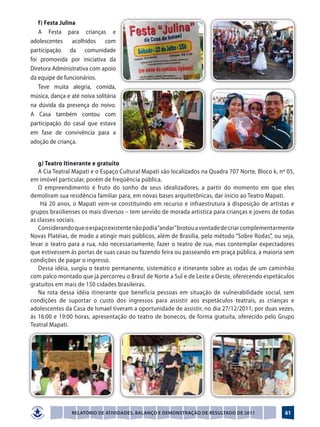 f) Festa Julina
   A Festa para crianças e
adolescentes acolhidos com
participação da comunidade
foi promovida por iniciativa da
Diretora Administrativa com apoio
da equipe de funcionários.
   Teve muita alegria, comida,
música, dança e até noiva solitária
na dúvida da presença do noivo.
A Casa também contou com
participação do casal que estava
em fase de convivência para a
adoção de criança.


   g) Teatro Itinerante e gratuito
   A Cia Teatral Mapati e o Espaço Cultural Mapati são localizados na Quadra 707 Norte, Bloco k, nº 05,
em imóvel particular, porém de freqüência pública.
   O empreendimento é fruto do sonho de seus idealizadores, a partir do momento em que eles
demoliram sua residência familiar para, em novas bases arquitetônicas, dar início ao Teatro Mapati.
    Há 20 anos, o Mapati vem-se constituindo em recurso e infraestrutura à disposição de artistas e
grupos brasilienses os mais diversos – tem servido de morada artística para crianças e jovens de todas
as classes sociais.
   Considerando que o espaço existente não podia “andar” brotou a vontade de criar complementarmente
Novas Platéias, de modo a atingir mais públicos, além de Brasília, pelo método “Sobre Rodas”, ou seja,
levar o teatro para a rua, não necessariamente, fazer o teatro de rua, mas contemplar expectadores
que estivessem ás portas de suas casas ou fazendo feira ou passeando em praça pública, a maioria sem
condições de pagar o ingresso.
   Dessa idéia, surgiu o teatro permanente, sistemático e itinerante sobre as rodas de um caminhão
com palco montado que já percorreu o Brasil de Norte a Sul e de Leste a Oeste, oferecendo espetáculos
gratuitos em mais de 150 cidades brasileiras.
   Na rota dessa idéia itinerante que beneficia pessoas em situação de vulnerabilidade social, sem
condições de suportar o custo dos ingressos para assistir aos espetáculos teatrais, as crianças e
adolescentes da Casa de Ismael tiveram a oportunidade de assistir, no dia 27/12/2011, por duas vezes,
ás 16:00 e 19:00 horas, apresentação do teatro de bonecos, de forma gratuita, oferecido pelo Grupo
Teatral Mapati.




                Relatório de Atividades, Balanço e Demonstração de Resultado de 2011               61
 