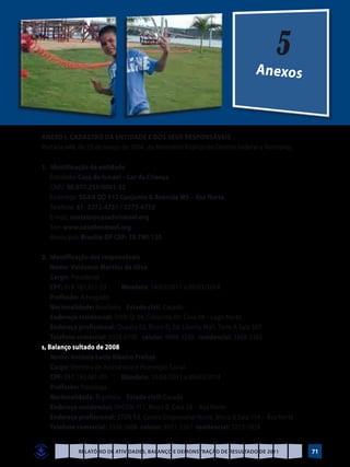5
                                                                               Anexos



ANEXO I. cadastro da entidade e dos seus responsáveis
Portaria 448, de 23 de março de 2004, do Ministério Público do Distrito Federal e Territórios.

1.	 Identificação da entidade
	Entidade: Casa de Ismael – Lar da Criança
	CNPJ: 00.077.255/0001-52
	Endereço: SGAN QD 913 Conjunto G Avenida W5 – Asa Norte
	Telefone: 61- 3272-4731 / 3273-6755
	E-mail: contato@casadeismael.org
	Site: www.casadeismael.org
	Município: Brasília-DF CEP: 70.790-130

2.	 Identificação dos responsáveis
	Nome: Valdemar Martins da Silva
	Cargo: Presidente
	CPF: 018.187.911-53        Mandato: 14/03/2011 a 09/03/2014.
	Profissão: Advogado
	Nacionalidade: Brasileira Estado civil: Casado
	 Endereço residencial: SHIN QI 04, Conjunto 09, Casa 04 – Lago Norte
	 Endereço profissional: Quadra 02, Bloco D, Ed. Liberty Mall, Torre A Sala 507
	 Telefone comercial: 3328-0700 celular: 9988-3200 residencial: 3468-3365
s, Balanço sultado de 2008
	Nome: Antônia Lucia Ribeiro Freitas
	Cargo: Diretora de Assistência e Promoção Social
	CPF: 057.192.081-00        Mandato: 14/03/2011 a 09/03/2014
	Profissão: Psicóloga
	Nacionalidade: Brasileira Estado civil: Casada
	 Endereço residencial: SHCGN 711, Bloco B, Casa 56 – Asa Norte
	 Endereço profissional: STVN Ed. Centro Empresarial Norte, Bloco B Sala 114 – Asa Norte
	 Telefone comercial: 3326-3668 celular: 9971-3567 residencial: 3273-1059


             Relatório de Atividades, Balanço e Demonstração de Resultado de 2011                71
 