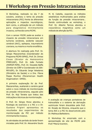 I Workshop em Pressão Intracraniana
O Workshop, realizado no dia 7 de                    M. B. Cabella, expondo os métodos
outubro, analisou o tema da pressão                  estatísticos multivariados para análise
intracraniana (PIC) frente às diferentes             da função da pressão intracraniana..
aplicações e impactos neurológicos,                  Dando continuidade ao workshop, o
bem como, a utilização de um método                  Prof. Dr. Alberto Tannús abordou a
p a ra d i a g n ó s t i c o m i n i m a m e n t e   ressonância magnética como um
invasivo, conhecido como PICMI.                      método de aferição da PIC.

Com o sensor PICMI pode-se avaliar o
impacto da pressão intracraniana em
tumores cerebrais, acidente vascular
cerebral (AVC), epilepsia, traumatismo
craniano, ou mesmo a morte encefálica.

A abertura foi realizada pelo Prof. Dr.
Sérgio Mascarenhas (Coordenador do
Programa PICMI-OPAS), Prof. Dr. Dimas
C o va s ( D i r e t o r d o H e m o c e n t r o
FMRP/USP), Prof. Dr. João Furtado
(FAPESP-PIPE), Prof. Dr. Oswaldo Baffa
(Diretor do CIRP e Coordenador do IEA-
RP/USP), Dr. Eduardo Jorge Valadares
(Ministério da Saúde) e a Dra. Flávia
Poppe Munhoz (Panamerican Health
Organization - OPAS).

A primeira explanação foi do Prof.
Mascarenhas, avaliando o cenário geral
sobre o novo método de monitorização
da pressão intracraniana, seguido pelo
Prof. Dr. Koji Tanaka que tratou das
indicações e técnicas da monitorização.
                                                     A avaliação de crianças portadoras de
O Prof. Dr. Sérgio Perez abordou a                   hidrocefalia e o sistema de derivação
fisiologia do exercício e o PIC e o Dr.              ventricular foram discutidos pelo Prof.
Gustavo Frigieri apresentou os                       Dr. Ricado de Oliveira, enquanto que o
resultados dos experimentos da                       tema AVC e a PIC foi desenvolvido pelo
monitorização da PIC por método                      Dr. Matheus Ballesteiro.
minimamente invasivo.
                                                     O Workshop foi encerrado com a
As atividades do período da tarde foram              apresentação do site do PICMI pela
iniciadas pelo Prof. Dr. Alexandre Souto             Prof.ª Maria Vicentini.
 