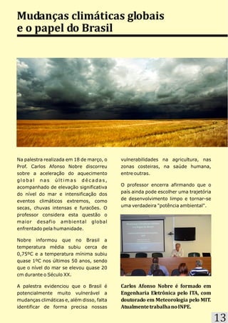 Mudanças climáticas globais
e o papel do Brasil




Na palestra realizada em 18 de março, o    vulnerabilidades na agricultura, nas
Prof. Carlos Afonso Nobre discorreu        zonas costeiras, na saúde humana,
sobre a aceleração do aquecimento          entre outras.
global nas últimas décadas,
                                           O professor encerra afirmando que o
acompanhado de elevação significativa
                                           país ainda pode escolher uma trajetória
do nível do mar e intensificação dos
                                           de desenvolvimento limpo e tornar-se
eventos climáticos extremos, como
                                           uma verdadeira "potência ambiental".
secas, chuvas intensas e furacões. O
professor considera esta questão o
maior desafio ambiental global
enfrentado pela humanidade.

Nobre informou que no Brasil a
temperatura média subiu cerca de
0,75ºC e a temperatura mínima subiu
quase 1ºC nos últimos 50 anos, sendo
que o nível do mar se elevou quase 20
cm durante o Século XX.

A palestra evidenciou que o Brasil é       Carlos Afonso Nobre é formado em
potencialmente muito vulnerável a          Engenharia Eletrônica pelo ITA, com
mudanças climáticas e, além disso, falta   doutorado em Meteorologia pelo MIT.
identificar de forma precisa nossas        Atualmente trabalha no INPE.

                                                                                     13
 