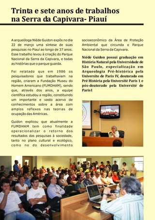 Trinta e sete anos de trabalhos
na Serra da Capivara- Piauí

A arqueóloga Niéde Guidon expôs no dia               socioeconômico da Área de Proteção
22 de março uma síntese de suas                      Ambiental que circunda o Parque
pesquisas no Piauí ao longo de 37 anos.              Nacional da Serra da Capivara.
Esse trabalho levou à criação do Parque
Nacional da Serra da Capivara, e todas
                                                     Niéde Guidon possui graduação em
as histórias que o parque guarda.
                                                     História Natural pela Universidade de
                                                     S ã o Pa u lo, e s p e c i a li z a ç ã o e m
Foi relatado que em 1986 os                          Arqueologia Pré-histórica pela
pesquisadores que trabalhavam na                     Universite de Paris IV, doutorado em
região, criaram a Fundação Museu do                  Pré História pela Université Paris 1 e
Homem Americano (FUMDHAM), sendo                     pós-doutorado pela Université de
que, através dos anos, a equipe                      Paris I
científica estudou a região, constituindo
um importante e vasto acervo de
conhecimentos sobre a área com
amplos reflexos nas teorias de
ocupação das Américas.

Guidon explicou que atualmente a
FUMDHAM tem como finalidade
o p e ra c i o n a l i z a r o r e t o r n o d o s
resultados das pesquisas à sociedade,
tanto no plano cultural e ecológico,
como no do desenvolvimento
 