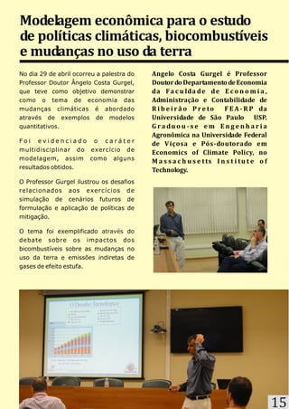 Modelagem econômica para o estudo
de políticas climáticas, biocombustíveis
e mudanças no uso da terra
No dia 29 de abril ocorreu a palestra do   Angelo Costa Gurgel é Professor
Professor Doutor Ângelo Costa Gurgel,      Doutor do Departamento de Economia
que teve como objetivo demonstrar          da F a c u lda d e d e E c o n o m i a ,
como o tema de economia das                Administração e Contabilidade de
mudanças climáticas é abordado             R i b e i r ã o P r e to    F E A - R P da
através de exemplos de modelos             Universidade de São Paulo USP.
quantitativos.                             G r a du o u - s e e m E n g e n h a r i a
                                           Agronômica na Universidade Federal
Foi evidenciado o caráter
                                           de V içosa e Pós-doutorado em
multidisciplinar do exercício de
                                           Economics of Climate Policy, no
modelagem, assim como alguns
                                           M a s s a c h u s e t ts I n s t i t u t e o f
resultados obtidos.
                                           Technology.
O Professor Gurgel ilustrou os desafios
relacionados aos exercícios de
simulação de cenários futuros de
formulação e aplicação de políticas de
mitigação.

O tema foi exemplificado através do
debate sobre os impactos dos
bicombustíveis sobre as mudanças no
uso da terra e emissões indiretas de
gases de efeito estufa.




                                                                                            15
 