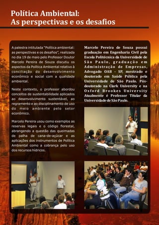 Política Ambiental:
As perspectivas e os desafios


A palestra intitulada “Política ambiental:   Marcelo Pereira de Souza possui
as perspectivas e os desafios”, realizada    graduação em Engenharia Civil pela
no dia 19 de maio pelo Professor Doutor      Escola Politécnica da Universidade de
Marcelo Pereira de Souza discutiu os         S ã o P a u lo , g r a du a ç ã o e m
aspectos da Política Ambiental relativo à    A dm i n i s t r a ç ã o de E m p r e s a s ,
conciliação do desenvolvimento               Advogado OAB - SP, mestrado e
econômico e social com a qualidade           doutorado em Saúde Pública pela
ambiental.                                   Universidade de São Paulo. Pós-
                                             doutorado na Clark University e na
Neste contexto, o professor abordou          O x f o rd B ro o ke s Un ive r s i ty
conceitos de sustentabilidade aplicados      Atualmente é Professor Titular da
ao desenvolvimento sustentável, ao           Universidade de São Paulo.
regramento e ao disciplinamento de uso
do meio ambiente pelo setor
econômico.

Marcelo Pereira usou como exemplos as
reservas legais e o código florestal,
abrangendo a questão das queimadas
de palha de cana-de-açúcar e as
aplicações dos instrumentos de Política
Ambiental como a cobrança pelo uso
dos recursos hídricos.
 