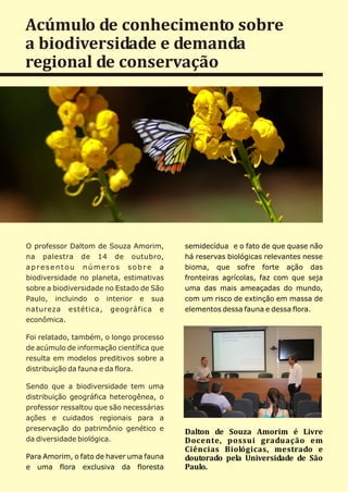 Acúmulo de conhecimento sobre
a biodiversidade e demanda
regional de conservação




O professor Daltom de Souza Amorim,       semidecídua e o fato de que quase não
na palestra de 14 de outubro,             há reservas biológicas relevantes nesse
apresentou números sobre a                bioma, que sofre forte ação das
biodiversidade no planeta, estimativas    fronteiras agrícolas, faz com que seja
sobre a biodiversidade no Estado de São   uma das mais ameaçadas do mundo,
Paulo, incluindo o interior e sua         com um risco de extinção em massa de
natureza estética, geográfica e           elementos dessa fauna e dessa flora.
econômica.

Foi relatado, também, o longo processo
de acúmulo de informação científica que
resulta em modelos preditivos sobre a
distribuição da fauna e da flora.

Sendo que a biodiversidade tem uma
distribuição geográfica heterogênea, o
professor ressaltou que são necessárias
ações e cuidados regionais para a
preservação do patrimônio genético e      Dalton de Souza Amorim é Livre
da diversidade biológica.                 Docente, possui graduação em
                                          Ciências Biológicas, mestrado e
Para Amorim, o fato de haver uma fauna    doutorado pela Universidade de São
e uma flora exclusiva da floresta         Paulo.
 