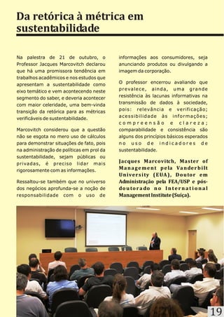 Da retórica à métrica em
sustentabilidade

Na palestra de 21 de outubro, o            informações aos consumidores, seja
Professor Jacques Marcovitch declarou      anunciando produtos ou divulgando a
que há uma promissora tendência em         imagem da corporação.
trabalhos acadêmicos e nos estudos que
                                           O professor encerrou avaliando que
apresentam a sustentabilidade como
                                           p r e va l e c e , a i n d a , u m a g ra n d e
eixo temático e vem acontecendo neste
                                           resistência às lacunas informativas na
segmento do saber, e deveria acontecer
                                           transmissão de dados à sociedade,
com maior celeridade, uma bem-vinda
                                           pois: relevância e verificação;
transição da retórica para as métricas
                                           acessibilidade às informações;
verificáveis de sustentabilidade.
                                           compreensão e clareza;
Marcovitch considerou que a questão        comparabilidade e consistência são
não se esgota no mero uso de cálculos      alguns dos princípios básicos esperados
para demonstrar situações de fato, pois    no uso de indicadores de
na administração de políticas em prol da   sustentabilidade.
sustentabilidade, sejam públicas ou
privadas, é preciso lidar mais
                                           Jacques Marcovitch, Master of
rigorosamente com as informações.
                                           M a n a g e m e n t p e la Va n de r b i lt
                                           U n ive r s i ty ( E UA ) , D o u to r e m
Ressaltou-se também que no universo        Administração pela FEA/USP e pós-
dos negócios aprofunda-se a noção de       do u to r a do n o I n t e r n a t i o n a l
responsabilidade com o uso de              Management Institute (Suíça).




                                                                                             19
 