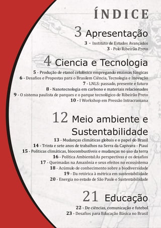 ÍNDICE
                                 3 Apresentação
                                       3 - Instituto de Estudos Avançados
                                                    3 - Polo Ribeirão Preto


                4 Ciencia e Tecnologia
          5 - Produção de etanol celulósico empregando enzimas fúngicas
   6 - Desafios e Propostas para o Brasilem Ciência, Tecnologia e Inovação
                                      7 - LNLS: passado, presente e futuro
                  8 - Nanotecnologia em carbono e materiais relacionados
9 - O sistema paulista de parques e o parque tecnológico de Ribeirão Preto
                               10 - I Workshop em Pressão Intracraniana



                    12 Meio ambiente e
                               Sustentabilidade
                      13 - Mudanças climáticas globais e o papel do Brasil
          14 - Trinta e sete anos de trabalhos na Serra da Capivara - Piauí
    15 - Políticas climáticas, biocombustíveis e mudanças no uso da terra
                      16 - Política Ambiental:As perspectivas e os desafios
               17 - Queimadas na Amazônia e seus efeitos no ecossistema
                    18 - Acúmulo de conhecimento sobre a biodiversidade
                            19 - Da retórica à métrica em sustentabilidade
                    20 - Energia no estado de São Paulo e Sustentabilidade



                                     21           Educação
                                  22 - De ciências, comunicação e futebol
                            23 - Desafios para Educação Básica no Brasil
 