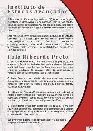 I n s t i t u to d e
E s t u do s A v a n ç a do s
O Instituto de Estudos Avançados (IEA) tem como função
incentivar e desenvolver, em parceria com a sociedade,
estudos e ações que estimulem a reflexão e a discussão sobre
assuntos de relevância, desde o âmbito internacional até o
local.

Essa reflexão ocorre através da reunião de Grupos de Estudo,
Cátedras e eventos que favoreçam o pensamento
interdisciplinar e a visão holística dos problemas
contemporâneos, abordando temas como ciência,
tecnologia, meio ambiente, sustentabilidade, educação e
políticas públicas.


P o lo R i b e i r ã o P r e to
O IEA Polo Ribeirão Preto, mantendo todos os preceitos que
orientam o Instituto, trabalha buscando o desenvolvimento
multidisciplinar do conhecimento, favorecendo a integração
entre as Unidades do Campus, além da colaboração e
parceria com outras Universidades e Instituições.

O Polo favorece o debate de assuntos que afetam
diretamente a comunidade ribeirão pretana, estabelecendo
parcerias com agentes locais e regionais, potencializando,
assim, suas atividades.

O Instituto em Ribeirão Preto possui um calendário de ações
sólido e bem distribuído, realizando anualmente cerca de
dezesseis eventos, sendo estes divididos entre as áreas:
ambiental, cultural, social, tecnológico e científico.

O Polo Ribeirão Preto tem como projeto para 2012 manter
seu ritmo de eventos, aprimorar sua comunicação e apoiar
dois grupos de estudo que abordarão a tecnologia na saúde e
economias de baixo carbono.

Nas próximas páginas são apresentados os eventos e
projetos desenvolvidos em 2011.


                                                               3
 