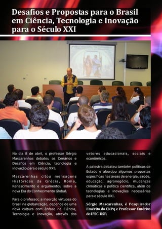 Desafios e Propostas para o Brasil
em Ciência, Tecnologia e Inovação
para o Século XXI




No dia 8 de abril, o professor Sérgio      vetores educacionais,        sociais   e
Mascarenhas debateu os Cenários e          econômicos.
Desafios em Ciência, tecnologia e
                                           A palestra debateu também políticas de
inovação para o século XXI.
                                           Estado e abordou algumas propostas
Mascarenhas citou mensagens                específicas nas áreas de energia, saúde,
Históricas da Grécia, Roma,                educação, agronegócio, mudanças
Renascimento e argumentou sobre a          climáticas e política cientifica, além de
nova Era do Conhecimento Global.           tecnologias e inovações necessárias
                                           para o século XXI.
Para o professor, a inserção virtuosa do
Brasil na globalização, depende de uma     Sérgio Mascarenhas, é Pesquisador
nova cultura com ênfase na Ciência,        Emérito do CNPq e Professor Emérito
Tecnologia e Inovação, através dos         do IFSC-USP.
 