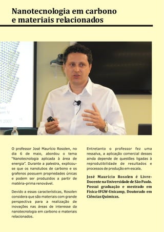Nanotecnologia em carbono
e materiais relacionados




O professor José Maurício Rosolen, no     Entretanto o professor fez uma
dia 6 de maio, abordou o tema             ressalva, a aplicação comercial desses
“Nanotecnologia aplicada à área de        ainda depende de questões ligadas à
energia”. Durante a palestra, explicou-   reprodutibilidade de resultados e
se que os nanotubos de carbono e os       processos de produção em escala.
grafenos possuem propriedades únicas
e podem ser produzidos a partir de
                                          José Maurício Rosolen é Livre-
matéria-prima renovável.
                                          Docente na Universidade de São Paulo.
                                          Possui graduação e mestrado em
Devido a essas características, Rosolen   Física-IFGW-Unicamp, Doutorado em
considera que são materiais com grande    Ciências Químicas.
perspectiva para a realização de
inovações nas áreas de interesse da
nanotecnologia em carbono e materiais
relacionados.
 