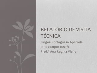 Língua Portuguesa Aplicada
IFPE campus Recife
Prof.ª Ana Regina Vieira
RELATÓRIO DE VISITA
TÉCNICA
 