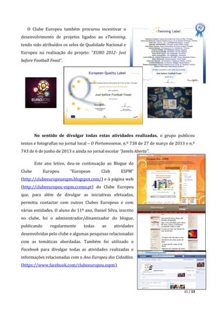 11 / 13
O Clube Europeu também procurou incentivar o
desenvolvimento de projetos ligados ao eTwinning,
tendo sido atribuídos os selos de Qualidade Nacional e
Europeu na realização do projeto: “EURO 2012- Just
before Football Feast”.
No sentido de divulgar todas estas atividades realizadas, o grupo publicou
textos e fotografias no jornal local – O Portomosense, n.º 738 de 27 de março de 2013 e n.º
743 de 6 de junho de 2013 e ainda no jornal escolar “Janela Aberta”.
Este ano letivo, deu-se continuação ao Blogue do
Clube Europeu “European Club ESPM”
(http://clubeeuropeuespm.blogspot.com/) e à página web
(http://clubeeuropeu-espm.ccems.pt) do Clube Europeu
que, para além de divulgar as iniciativas efetuadas,
permitiu contactar com outros Clubes Europeus e com
várias entidades. O aluno do 11º ano, Daniel Silva, inscrito
no clube, foi o administrador/dinamizador do blogue,
publicando regularmente todas as atividades
desenvolvidas pelo clube e algumas pesquisas relacionadas
com as temáticas abordadas. Também foi utilizado o
Facebook para divulgar todas as atividades realizadas e
informações relacionadas com o Ano Europeu dos Cidadãos.
(https://www.facebook.com/clubeeuropeu.espm).
 
