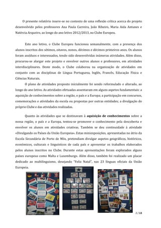 2 / 13
O presente relatório insere-se no contexto de uma reflexão crítica acerca do projeto
desenvolvido pelos professores Ana Paula Carreira, João Ribeiro, Maria Aida Antunes e
Natércia Arqueiro, ao longo do ano letivo 2012/2013, no Clube Europeu.
Este ano letivo, o Clube Europeu funcionou semanalmente, com a presença dos
alunos inscritos dos sétimos, oitavos, nonos, décimos e décimos primeiros anos. Os alunos
foram assíduos e interessados, tendo sido desenvolvidas inúmeras atividades. Além disso,
procurou-se alargar este projeto e envolver outros alunos e professores, em atividades
interdisciplinares. Deste modo, o Clube colaborou na organização de atividades em
conjunto com as disciplinas de Língua Portuguesa, Inglês, Francês, Educação Física e
Ciências Naturais.
O plano de atividades proposto inicialmente foi sendo reformulado e alterado, ao
longo do ano letivo. As atividades efetuadas assentaram em alguns aspetos fundamentais: a
aquisição de conhecimentos sobre a região, o país e a Europa; a participação em concursos,
comemorações e atividades da escola ou propostas por outras entidades; a divulgação do
próprio Clube e das atividades realizadas.
Quanto às atividades que se destinavam à aquisição de conhecimentos sobre a
nossa região, o país e a Europa, tentou-se promover o conhecimento pela descoberta e
envolver os alunos em atividades criativas. Também se deu continuidade à atividade
«Divulgando os Países da União Europeia». Estas miniexposições, apresentadas no átrio da
Escola Secundária de Porto de Mós, pretendiam divulgar aspetos geográficos, históricos,
económicos, culturais e linguísticos de cada país e apresentar os trabalhos elaborados
pelos alunos inscritos no Clube. Durante estas apresentações foram explorados alguns
países europeus como Malta e Luxemburgo. Além disso, também foi realizado um placar
dedicado ao multilinguismo, desejando “Feliz Natal”, nas 23 línguas oficiais da União
Europeia.
 