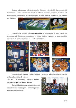 3 / 13
Durante todo este período de tempo, foi elaborado e distribuído diverso material
informativo a toda a comunidade educativa: folhetos, bandeiras europeias, minilivro “Os
meus direitos fundamentais na União Europeia” e outro material relativo ao Ano Europeu
dos Cidadãos
Para divulgar algumas tradições europeias e proporcionar a participação dos
alunos nas atividades relacionadas com as épocas festivas, organizou-se uma exposição
sobre o dia do Halloween, no dia 31 de outubro de 2012.
Com o intuito de divulgar a cultura nacional e o respeito pelo meio ambiente, o clube
realizou duas visitas de estudo:
- No dia 12 de dezembro, à aldeia do Piódão, à
Serra da Estrela e ao Museu do Pão.
Esta atividade foi do agrado de todos sendo
de extrema importância para a formação pessoal e
social dos intervenientes.
 