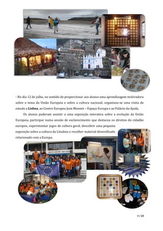 4 / 13
- No dia 12 de julho, no sentido de proporcionar aos alunos uma aprendizagem motivadora
sobre o tema da União Europeia e sobre a cultura nacional, organizou-se uma visita de
estudo a Lisboa, ao Centro Europeu Jean Monnet – Espaço Europa e ao Palácio da Ajuda.
Os alunos puderam assistir a uma exposição interativa sobre a evolução da União
Europeia, participar numa sessão de esclarecimento que destacou os direitos do cidadão
europeu, experimentar jogos de cultura geral, descobrir uma pequena
exposição sobre a cultura da Lituânia e recolher material diversificado
relacionado com a Europa.
 