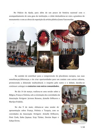 5 / 13
No Palácio da Ajuda, para além de um pouco de história nacional com o
acompanhamento de uma guia da instituição, o clube deslumbrou-se com a grandeza do
monumento e com as obras da exposição da artista plástica Joana Vasconcelos
.
No sentido de contribuir para a compreensão do pluralismo europeu, nas suas
semelhanças/diferenças, e de criar oportunidades para um contato com outras culturas,
promovendo a dimensão multicultural, o respeito pelo outro e o debate, decidiu-se
continuar a alargar os contactos com outras comunidades.
No dia 14 de março, realizou-se uma sessão sobre a
Bélgica, França e Estónia, sob a orientação dos convidados da
Associação Vertigem: Jersoen Bossens, Armelle Orffeuvre e
Marilyn Fridolin.
No dia 9 de maio, efetuou-se uma sessão de
apresentação sobre França, Polónia e Turquia, com os
convidados da Associação Vertigem: Armelle Orffeuvre,
Piotr Ćwik, Duha Şaşmaz, Eray Türker, Devrim Başer e
Gokçe Evren.
 