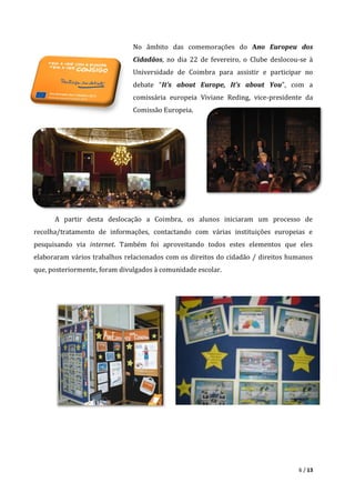 6 / 13
No âmbito das comemorações do Ano Europeu dos
Cidadãos, no dia 22 de fevereiro, o Clube deslocou-se à
Universidade de Coimbra para assistir e participar no
debate “It’s about Europe, It’s about You”, com a
comissária europeia Viviane Reding, vice-presidente da
Comissão Europeia.
A partir desta deslocação a Coimbra, os alunos iniciaram um processo de
recolha/tratamento de informações, contactando com várias instituições europeias e
pesquisando via internet. Também foi aproveitando todos estes elementos que eles
elaboraram vários trabalhos relacionados com os direitos do cidadão / direitos humanos
que, posteriormente, foram divulgados à comunidade escolar.
 