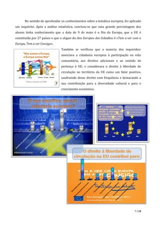 7 / 13
No sentido de aprofundar os conhecimentos sobre a temática europeia, foi aplicado
um inquérito. Após a análise estatística, concluiu-se que uma grande percentagem dos
alunos tinha conhecimento que a data de 9 de maio é o Dia da Europa, que a UE é
constituída por 27 países e que o slogan do Ano Europeu dos Cidadãos é «Tem a ver com a
Europa, Tem a ver Consigo».
Também se verificou que a maioria dos inquiridos:
associava a cidadania europeia à participação na vida
comunitária, aos direitos adicionais e ao sentido de
pertença à UE; e considerava o direito à liberdade de
circulação no território da UE como um fator positivo,
usufruindo desse direito com frequência e destacando a
sua contribuição para a diversidade cultural e para o
crescimento económico.
 