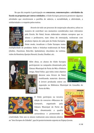 8 / 13
No que diz respeito à participação em concursos, comemorações e atividades da
Escola ou propostas por outras entidades, o Clube Europeu procurou promover algumas
atividades que envolvessem a partilha de saberes, a sociabilidade, a afetividade, a
solidariedade e o respeito pelos outros.
Através de todo um processo de cooperação educativa, achou-se
maneira de contribuir nos momentos considerados mais relevantes
pela Escola. No Natal, foram elaborados cabazes europeus que os
alunos e professores, num clima de entreajuda, rechearam com
produtos típicos de cada país da União Europeia.
Deste modo, invadiram o Clube Europeu numa
multiplicidade de produtos: bolos e bolachas tradicionais de Natal
(Stollen, Panettone, Bolo-Rei, Spekulatius), chocolates da Letónia,
vinho da Roménia; Queijos Havarti, Gouda, Cheddar; etc.
Além disso, os alunos do Clube Europeu
participaram na campanha dinamizada pela
Câmara Municipal de Porto de Mós «Pinheiro
Amigo, Natal Feliz», que tinha como objetivo
decorar uma Árvore de Natal,
reutilizando materiais diversos.
A árvore produzida esteve em
exposição na Biblioteca Municipal do Concelho de
Porto de Mós.
O Clube participou na terceira
edição do concurso «Máscaras de
Carnaval», organizado pela
Câmara Municipal de Porto de
Mós, dinamizando a quadra
carnavalesca e promovendo a
criatividade. Este ano os alunos realizaram uma máscara alusiva
ao “Ano Europeu do Cidadão”, que foi posteriormente exposta no Espaço Jovem.
 