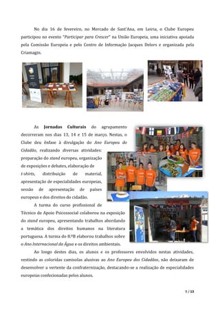 9 / 13
No dia 16 de fevereiro, no Mercado de Sant’Ana, em Leiria, o Clube Europeu
participou no evento “Participar para Crescer” na União Europeia, uma iniciativa apoiada
pela Comissão Europeia e pelo Centro de Informação Jacques Delors e organizada pela
Criamagin.
As Jornadas Culturais do agrupamento
decorreram nos dias 13, 14 e 15 de março. Nestas, o
Clube deu ênfase à divulgação do Ano Europeu do
Cidadão, realizando diversas atividades:
preparação do stand europeu, organização
de exposições e debates, elaboração de
t-shirts, distribuição de material,
apresentação de especialidades europeias,
sessão de apresentação de países
europeus e dos direitos do cidadão.
A turma do curso profissional de
Técnico de Apoio Psicossocial colaborou na exposição
do stand europeu, apresentando trabalhos abordando
a temática dos direitos humanos na literatura
portuguesa. A turma do 8.ºB elaborou trabalhos sobre
o Ano Internacional da Água e os direitos ambientais.
Ao longo destes dias, os alunos e os professores envolvidos nestas atividades,
vestindo as coloridas camisolas alusivas ao Ano Europeu dos Cidadãos, não deixaram de
desenvolver a vertente da confraternização, destacando-se a realização de especialidades
europeias confecionadas pelos alunos.
 