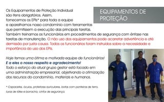 Os Equipamentos de Proteção Individual
são itens obrigatórios. Assim,
fornecemos os EPIs* para toda a equipe
e aparelhamos nosso condomínio com ferramentas
que permitissem a execução das principais tarefas.
Também treinamos os funcionários em procedimentos de segurança com ênfase nas
tarefas de manutenção. O não uso dos equipamentos pode acarretar advertência e até
demissão por justa causa. Todos os funcionários foram instruídos sobre a necessidade e
importância do uso dos EPIs.
Hoje temos uma ótima e motivada equipe de funcionários!
E a eles o nosso respeito e agradecimento!
Todo o esforço do atual grupo gestor está focado em
uma administração empresarial, objetivando a otimização
dos recursos do condomínio, materiais e humanos.
* Capacetes, óculos, protetores auriculares, botas com ponteiras de ferro,
luvas de látex e borracha, cintos de segurança.
EQUIPAMENTOS DE
PROTEÇÃO
 