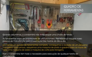 Quando assumimos, o condomínio não tinha sequer uma chave de fenda.
As ferramentas eram de propriedade de um funcionário. Precisávamos equipar nosso
pessoal de manutenção para a execução das tarefas do dia-a-dia.
Montamos um quadro de ferramentas completo, conseguimos a doação de um pequeno
compressor para pintura, adquirimos uma maquina de poda a gasolina para os muros de
hera, uma maquina de solda e maquina de corte para ferragens.
Hoje o condomínio tem todo o necessário para execução de qualquer tarefa de
manutenção.
QUADRO DE
FERRAMENTAS
 