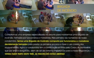 Contratamos uma empresa especializada no assunto para montarmos uma brigada de
incêndio, formada por funcionários e moradores. Pela primeira vez na história do nosso
condomínio, temos uma Brigada de Incêndio composta por funcionários e moradores
devidamente treinados para prestar os primeiros socorros e fazer o uso correto dos
equipamentos. Agora o condomínio tem a certificação emitida pelo Corpo de Bombeiros
que por sinal é obrigatória, além de ser de extrema importância para a nossa segurança.
VENHA FAZER PARTE DESTE TIME, AS INSCRIÇÕES ESTÃO ABERTAS!
BRIGADA
DE INCÊNDIO
 