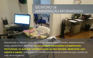 ESCRITÓRIO DE
ADMINISTRAÇÃO INFORMATIZADO
Abandonado e utilizado como depósito de objetos velhos e entulho, transformamos o
antigo apartamento de zelador em um escritório administrativo completamente
informatizado, no qual todo condômino pode ser bem atendido, diariamente, com
conforto e respeito. Hoje temos um cadastro de moradores e telefones para contato em
caso de emergência.
 