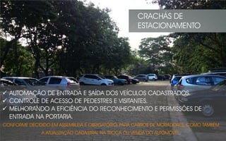  AUTOMAÇÃO DE ENTRADA E SAÍDA DOS VEÍCULOS CADASTRADOS.
 CONTROLE DE ACESSO DE PEDESTRES E VISITANTES.
 MELHORANDO A EFICIÊNCIA DO RECONHECIMENTO E PERMISSÕES DE
ENTRADA NA PORTARIA.
CONFORME DECIDIDO EM ASSEMBLEIA É OBRIGATÓRIO, PARA CARROS DE MORADORES. COMO TAMBÉM
A ATUALIZAÇÃO CADASTRAL NA TROCA OU VENDA DO AUTOMÓVEL.
CRACHÁS DE
ESTACIONAMENTO
 