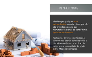 BENFEITORIAS
Via de regra qualquer obra
extraordinária, ou seja, obras que não
são previstas no custo das
manutenções diárias do condomínio,
precisam ser rateadas.
Realizamos diversas melhorias no
condomínio apenas administrando o
dinheiro que tínhamos no fluxo de
caixa, sem a necessidade de rateio
extra! Mas não há mágica.
 