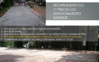  PROJETO PARA O NOVO PISO PARA OS ESTACIONAMENTOS
 SEM PÉ NO BARRO,
 SEM MANUTENÇÃO DA GRAMA, OU PEDRISCO NO ESPAÇO ONDE A GRAMA MORREU.
 PISO INTER TRAVADO, PERMEABILIDADE A ÁGUA DA CHUVA, BONITO E FUNCIONAL.
 POSSIBILIDADE DE AUMENTO DO ESPAÇO DAS VAGAS ENTRE 5 A 10 CM
RECAPEAMENTO DO
1º TRECHO DO
ESTACIONAMENTO
SUPERIOR
 
